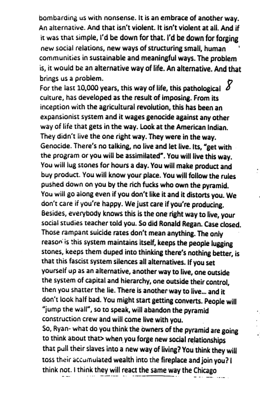 bombarding us with nonsense. It s an embrace of another way. An alternative. And that isn’t violent. It isn’t violent at all. And if it was that simple, I’d be down for that. I’d be down for forging new social relations, new ways of structuring small, human ~* communities in sustainable and meaningful ways. The problem is, it would be an alternative way of life. An alternative. And that brings us a problem. For the last 10,000 years,this way ofIfe,this pathological & culture, has developed as the result of imposing. From its inception with the agricultural revolution, this has been an expansionist system and it wages genocide against any other way of life that gets in the way. Look at the American Indian. They didn’t live the one right way. They were in the way. Genocide. There’s no talking, no live and let live. Its, “get with the program or you will be assimilated”. You willlive this way. You will lug stones for haurs a day. You will make product and buy product. You will know your place. You will follow the rules pushed down on you by the rich fucks who own the pyramid. You will go along even if you don’t ke it and it distorts you. We don’t care if you’re happy. We just care if you’re producing. Besides, everybody knows this is the one right way to live, your social studies teacher told you. So did Ranald Regan. Case closed. Those rampant suicide rates don’t mean anything. The only reason’is this system maintains itself, keeps the people lugging stones, keeps them duped into thinking there’s nothing better, is that this fascist system silences all alternatives. If you set Yourself up as an alternative, another way to live, one outside the system of capital and hierarchy, one outside their contro, then you shatter the lie. There is another way to live... and it don’t look half bad. You might start getting converts. People will “jump the wall", 50 to speak, will abandon the pyramid construction crew and will come live with you. S0, Ryan- what do you think the owners of the pyramid are going to think about that> when you forge new social relationships that pull their slaves into a new way of living? You think they will 1055 their accumulated wealth into the fireplace and join you? | think nor. | think they will react the same way the Chicago
